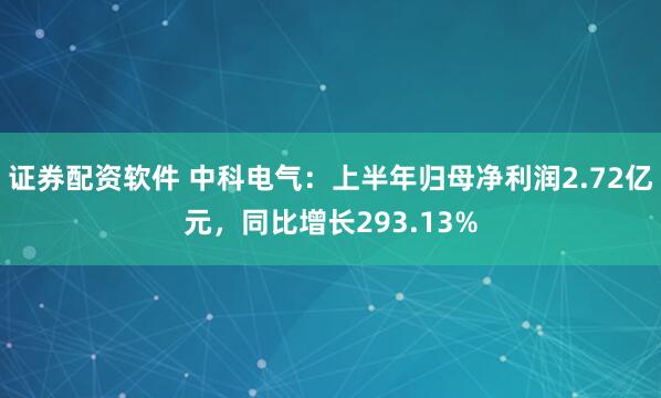 证券配资软件 中科电气：上半年归母净利润2.72亿元，同比增长293.13%