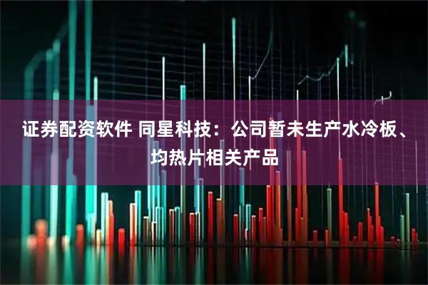 证券配资软件 同星科技：公司暂未生产水冷板、均热片相关产品
