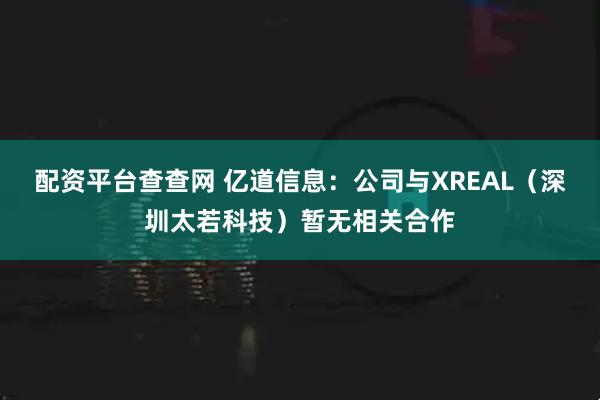 配资平台查查网 亿道信息：公司与XREAL（深圳太若科技）暂无相关合作