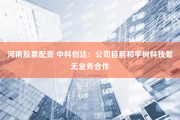 河南股票配资 中科创达：公司目前和宇树科技暂无业务合作