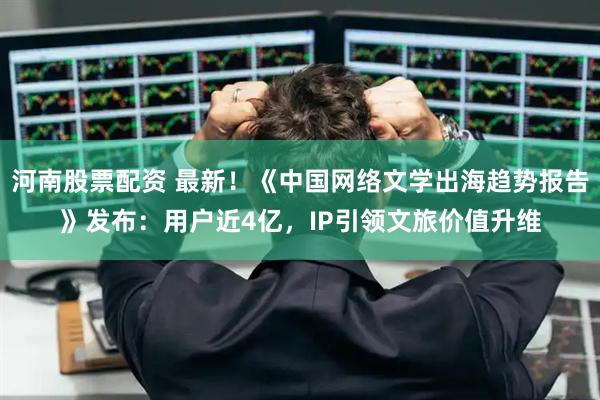 河南股票配资 最新！《中国网络文学出海趋势报告》发布：用户近4亿，IP引领文旅价值升维