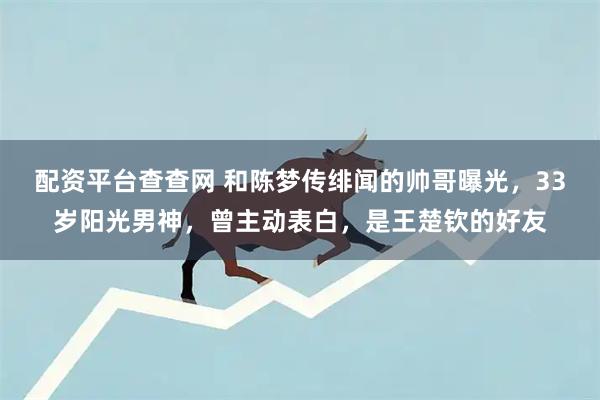 配资平台查查网 和陈梦传绯闻的帅哥曝光，33岁阳光男神，曾主动表白，是王楚钦的好友