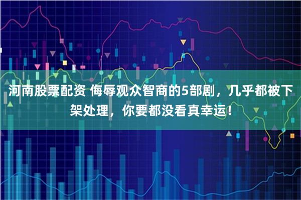 河南股票配资 侮辱观众智商的5部剧，几乎都被下架处理，你要都没看真幸运！